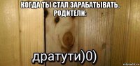 когда ты стал зарабатывать. родители: 