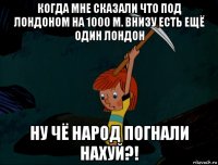 когда мне сказали что под лондоном на 1000 м. внизу есть ещё один лондон ну чё народ погнали нахуй?!