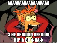 аааааааааааааааааа я не прошол первою ночь во фнаф