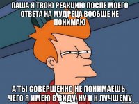 паша я твою реакцию после моего ответа на мудреца вообще не понимаю а ты совершенно не понимаешь, чего я имею в виду, ну и к лучшему