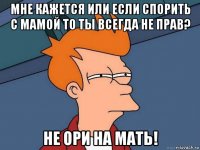 мне кажется или если спорить с мамой то ты всегда не прав? не ори на мать!