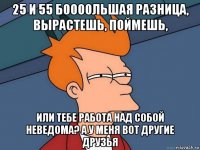 25 и 55 боооольшая разница, вырастешь, поймешь, или тебе работа над собой неведома? а у меня вот другие друзья