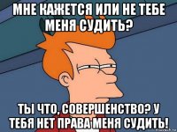 мне кажется или не тебе меня судить? ты что, совершенство? у тебя нет права меня судить!