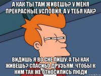 а как ты там живешь? у меня прекрасные условия, а у тебя как? видишь я во сне пишу, а ты как живешь? спасибо друзьям, чтобы к ним так же относились люди