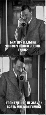 Брат,привет,ты на конференцию в Берлин едеш? Если едеш,то не забудь взять мне мои гимны.