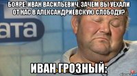 бояре: иван васильевич, зачем вы уехали от нас в александриевскую слободу? иван грозный: