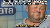 -бояре: иван васильевич, зачем вы уехали от нас в александриевскую слободу? -иван грозный: 