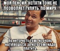 моя пенсия, кстати тоже не позволяет гулять. по миру. по интернету, тоже не очень нагуляешься, за него тоже надо платить.