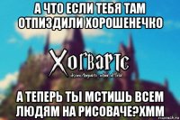 а что если тебя там отпиздили хорошенечко а теперь ты мстишь всем людям на рисоваче?хмм