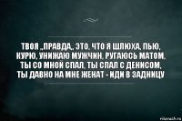 твоя ,,правда,, это, что я шлюха, пью, курю, унижаю мужчин, ругаюсь матом, ты со мной спал, ты спал с денисом, ты давно на мне женат - иди в задницу