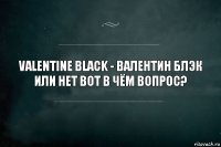 Valentine Black - Валентин Блэк или нет вот в чём вопрос?