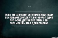 паша, тебе знакома ситуация когда люди не слушают друг друга. но говорят. один про фому, другой про ерёму. а ты связываешь это в один рассказ