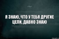 я знаю, что у тебя другие цели, давно знаю