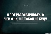 а вот разговаривать, о чем они, я с тобой не буду