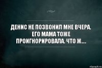 Денис не позвонил мне вчера. Его мама тоже проигнорировала. Что ж....