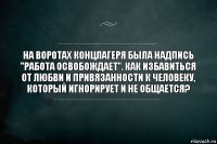 На воротах концлагеря была надпись "Работа освобождает". Как избавиться от любви и привязанности к человеку, который игнорирует и не общается?