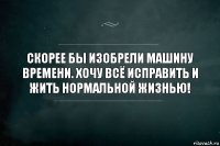 скорее бы изобрели машину времени. хочу всё исправить и жить нормальной жизнью!