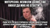 интересно, неужели денис так никогда мне не ответит? ради чего тогда я стараюсь? зачем пишу столько добрых пожеланий? у меня жизнь проходит, а он всё молчит!