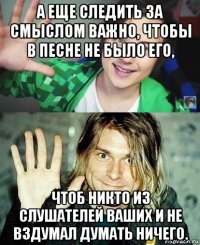 а еще следить за смыслом важно, чтобы в песне не было его, чтоб никто из слушателей ваших и не вздумал думать ничего.