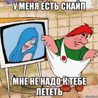 у меня есть скайп мне не надо к тебе лететь