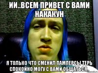 ии..всем привет с вами накакун я только что сменил памперсы терь спокойно могу с вами общаться..