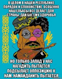 в целом в нашей республике порядок и спокойствие, особенно наш елбасы все делает для страны, дай бог ему здоровья но только запад у нас нагадить пытается подсылает оппозицию к нам, намайданить пытается