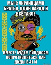 мы с украинцами братья, один народ и всё такое вместе будем пиндосам копротивляться, как диды в 41-м