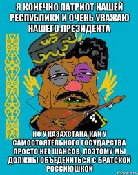 я конечно патриот нашей республики и очень уважаю нашего президента но у казахстана как у самостоятельного государства просто нет шансов, поэтому мы должны объедениться с братской россиюшкой