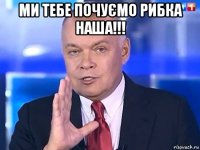 ми тебе почуємо рибка наша!!! 