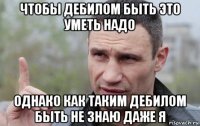 чтобы дебилом быть это уметь надо однако как таким дебилом быть не знаю даже я