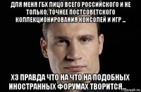 для меня гбх лицо всего российского и не только, точнее постсоветского коллекционирования консолей и игр ... хз правда что на что на подобных иностранных форумах творится... ☝