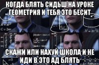 когда блять сидьш на уроке геометрия и тебя это бесит скажи или нахуй школа и не иди в это ад блять