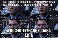 так в туалете бумаги не....нужно сходить в магаз и купить...потом прийти...раздеее..... а пофиг тетрадки сына есть