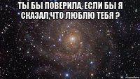 ты бы поверила, если бы я сказал,что люблю тебя ? 