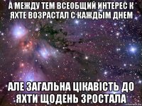 а между тем всеобщий интерес к яхте возрастал с каждым днем але загальна цікавість до яхти щодень зростала