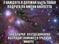 у каждого я должна быть такая подруга по имени виолетта она добрая , всегда шикарно выглядит,поможет в трудную минуту❤