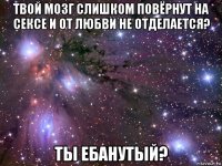 твой мозг слишком повёрнут на сексе и от любви не отделается? ты ебанутый?