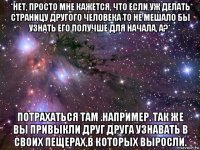 *нет, просто мне кажется, что если уж делать страницу другого человека то не мешало бы узнать его получше для начала, а?* потрахаться там .например. так же вы привыкли друг друга узнавать в своих пещерах,в которых выросли.