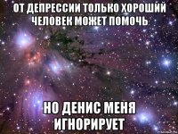 от депрессии только хороший человек может помочь но денис меня игнорирует