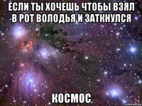 если ты хочешь чтобы взял в рот володья и заткнулся космос