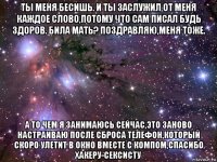 ты меня бесишь. и ты заслужил от меня каждое слово,потому что сам писал будь здоров. била мать? поздравляю,меня тоже. а то чем я занимаюсь сейчас,это заново настраиваю после сброса телефон,который скоро улетит в окно вместе с компом,спасибо хакеру-сексисту