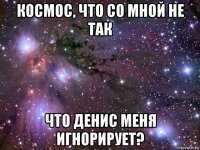 космос, что со мной не так что денис меня игнорирует?