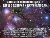 запомни: можно посадить дерево доверия к другим людям а они это дерево сначала используют как плоды, потом спилят на древесину, а корни посыплют пеплом лжи, чтобы дерево не выросло. и потом очень удобно будут говорить, что они хорошие - а вот ты им не додал, предал или что ты плохой, а они замечательные!