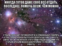 иногда готов даже своё всё отдать, последнее. помочь всем, чем можно а тебя используют, потом бросят и за спиной будут говорить о тебе только плохо и пытаться сделать еще хуже, чем есть сейчас. вот и считай после этого чужих людей хорошими, что старым друзьям можно доверять или что люди имеют совесть!