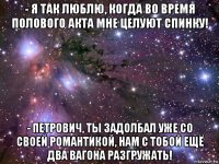 - я так люблю, когда во время полового акта мне целуют спинку! - петрович, ты задолбал уже со своей романтикой, нам с тобой ещё два вагона разгружать!