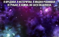 я вредная. я истеричка. я жудко ревнивая. я грубая. я хамка. но зато не шлюха. 