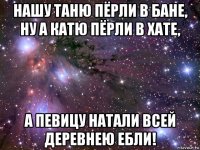 нашу таню пёрли в бане, ну а катю пёрли в хате, а певицу натали всей деревнею ебли!