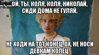 ой, ты, коля, коля, николай, сиди дома не гуляй, не ходи на тот конец, ох, не носи девкам колец.