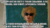 а я про всё на свете с тобою забываю. а я в любовь, как в море, бросаюсь головой. а ты такой холодный, как айсберг в океане. и все твои печали под чёрною водой.