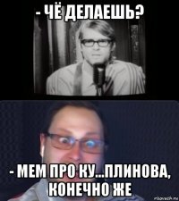 - чё делаешь? - мем про ку...плинова, конечно же